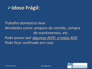 www.sbgg.org.br
Trabalho doméstico leve
Atividades como: preparo de comida, compra
de mantimentos, etc.
Pode passar por algumas AIVD e todas AVD
Pode ficar confinado em casa
Idoso Frágil:
13 Parentoni AN
 