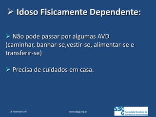 www.sbgg.org.br
 Não pode passar por algumas AVD
(caminhar, banhar-se,vestir-se, alimentar-se e
transferir-se)
 Precisa de cuidados em casa.
 Idoso Fisicamente Dependente:
14 Parentoni AN
 