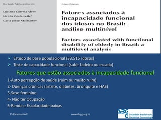 www.sbgg.org.br
15 Parentoni AN
 Estudo de base populacional (33.515 idosos)
 Teste de capacidade funcional (subir ladeira ou escada)
Fatores que estão associados à incapacidade funcional
1-Auto percepção de saúde (ruim ou muito ruim)
2- Doenças crônicas (artrite, diabetes, bronquite e HAS)
3-Sexo feminino
4- Não ter Ocupação
5-Renda e Escolaridade baixas
 