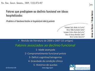 www.sbgg.org.br
16 Parentoni AN
 Revisão de literatura de 2000 a 2007 (15 artigos)
Fatores associados ao declínio funcional
1- Idade avançada
2- Comprometimento funcional prévio
3- Déficit cognitivo/Iatrogenias
4- Gravidade da condição clínica
5- Histórico de quedas
 