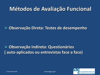 www.sbgg.org.br
Métodos de Avaliação Funcional
 Observação Direta: Testes de desempenho
 Observação Indireta: Questionários
( auto-aplicados ou entrevistas face a face)
17 Parentoni AN
 