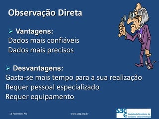 www.sbgg.org.br
 Vantagens:
Dados mais confiáveis
Dados mais precisos
 Desvantagens:
Gasta-se mais tempo para a sua realização
Requer pessoal especializado
Requer equipamento
Observação Direta
18 Parentoni AN
 