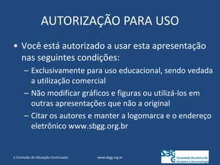 AUTORIZAÇÃO PARA USO
• Você está autorizado a usar esta apresentação
nas seguintes condições:
– Exclusivamente para uso educacional, sendo vedada
a utilização comercial
– Não modificar gráficos e figuras ou utilizá-los em
outras apresentações que não a original
– Citar os autores e manter a logomarca e o endereço
eletrônico www.sbgg.org.br
www.sbgg.org.br
2 Comissão de Educação Continuada
 