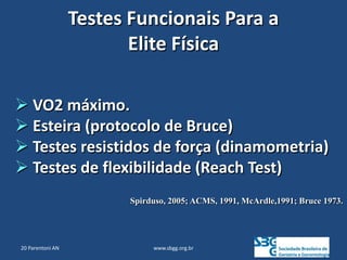 www.sbgg.org.br
Testes Funcionais Para a
Elite Física
 VO2 máximo.
 Esteira (protocolo de Bruce)
 Testes resistidos de força (dinamometria)
 Testes de flexibilidade (Reach Test)
Spirduso, 2005; ACMS, 1991, McArdle,1991; Bruce 1973.
20 Parentoni AN
 
