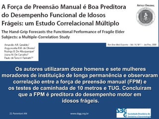 www.sbgg.org.br
21 Parentoni AN
Os autores utilizaram doze homens e sete mulheres
moradores de instituição de longa permanência e observaram
correlação entre a força de preensão manual (FPM) e
os testes de caminhada de 10 metros e TUG. Concluíram
que a FPM é preditora do desempenho motor em
idosos frágeis.
 