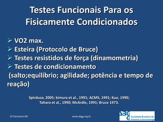 www.sbgg.org.br
Testes Funcionais Para os
Fisicamente Condicionados
 VO2 max.
 Esteira (Protocolo de Bruce)
 Testes resistidos de força (dinamometria)
 Testes de condicionamento
(salto;equilíbrio; agilidade; potência e tempo de
reação)
Spirduso, 2005; kimura et al., 1991; ACMS, 1991; Kuo, 1990;
Tahara et al., 1990; McArdle, 1991; Bruce 1973.
23 Parentoni AN
 