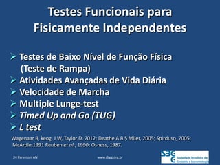 www.sbgg.org.br
Testes Funcionais para
Fisicamente Independentes
 Testes de Baixo Nível de Função Física
(Teste de Rampa)
 Atividades Avançadas de Vida Diária
 Velocidade de Marcha
 Multiple Lunge-test
 Timed Up and Go (TUG)
 L test
Wagenaar R, keog J W, Taylor D, 2012; Deathe A B $ Miler, 2005; Spirduso, 2005;
McArdle,1991 Reuben et al., 1990; Osness, 1987.
24 Parentoni AN
 