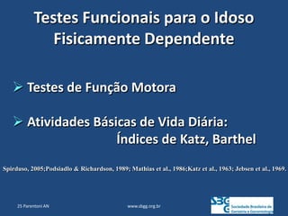 www.sbgg.org.br
Testes Funcionais para o Idoso
Fisicamente Dependente
 Testes de Função Motora
 Atividades Básicas de Vida Diária:
Índices de Katz, Barthel
Spirduso, 2005;Podsiadlo & Richardson, 1989; Mathias et al., 1986;Katz et al., 1963; Jebsen et al., 1969.
25 Parentoni AN
 