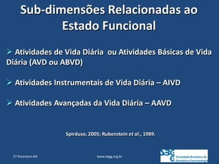 www.sbgg.org.br
Sub-dimensões Relacionadas ao
Estado Funcional
 Atividades de Vida Diária ou Atividades Básicas de Vida
Diária (AVD ou ABVD)
 Atividades Instrumentais de Vida Diária – AIVD
 Atividades Avançadas da Vida Diária – AAVD
Spirduso, 2005; Rubenstein et al., 1989.
27 Parentoni AN
 