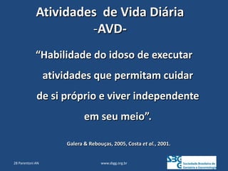 www.sbgg.org.br
Atividades de Vida Diária
-AVD-
“Habilidade do idoso de executar
atividades que permitam cuidar
de si próprio e viver independente
em seu meio”.
Galera & Rebouças, 2005, Costa et al., 2001.
28 Parentoni AN
 