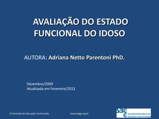 AVALIAÇÃO DO ESTADO
FUNCIONAL DO IDOSO
AUTORA: Adriana Netto Parentoni PhD.
www.sbgg.org.br
3 Comissão de Educação Continuada
Dezembro/2009
Atualizada em Fevereiro/2013
 