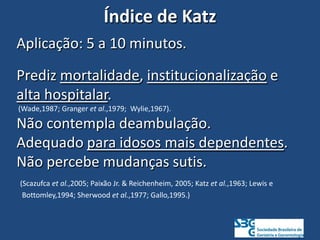 Índice de Katz
Aplicação: 5 a 10 minutos.
Prediz mortalidade, institucionalização e
alta hospitalar.
(Wade,1987; Granger et al.,1979; Wylie,1967).
Não contempla deambulação.
Adequado para idosos mais dependentes.
Não percebe mudanças sutis.
(Scazufca et al.,2005; Paixão Jr. & Reichenheim, 2005; Katz et al.,1963; Lewis e
Bottomley,1994; Sherwood et al.,1977; Gallo,1995.)
 