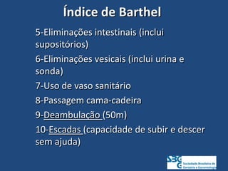 Índice de Barthel
5-Eliminações intestinais (inclui
supositórios)
6-Eliminações vesicais (inclui urina e
sonda)
7-Uso de vaso sanitário
8-Passagem cama-cadeira
9-Deambulação (50m)
10-Escadas (capacidade de subir e descer
sem ajuda)
 