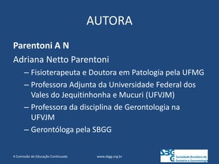 AUTORA
Parentoni A N
Adriana Netto Parentoni
– Fisioterapeuta e Doutora em Patologia pela UFMG
– Professora Adjunta da Universidade Federal dos
Vales do Jequitinhonha e Mucuri (UFVJM)
– Professora da disciplina de Gerontologia na
UFVJM
– Gerontóloga pela SBGG
www.sbgg.org.br
4 Comissão de Educação Continuada
 