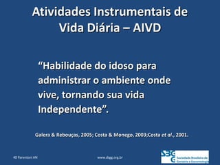 www.sbgg.org.br
Atividades Instrumentais de
Vida Diária – AIVD
“Habilidade do idoso para
administrar o ambiente onde
vive, tornando sua vida
Independente”.
Galera & Rebouças, 2005; Costa & Monego, 2003;Costa et al., 2001.
40 Parentoni AN
 