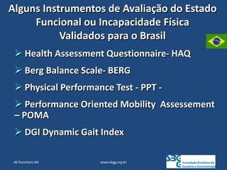 www.sbgg.org.br
Alguns Instrumentos de Avaliação do Estado
Funcional ou Incapacidade Física
Validados para o Brasil
 Health Assessment Questionnaire- HAQ
 Berg Balance Scale- BERG
 Physical Performance Test - PPT -
 Performance Oriented Mobility Assessement
– POMA
 DGI Dynamic Gait Index
46 Parentoni AN
 