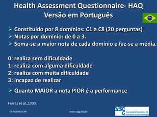 www.sbgg.org.br
Health Assessment Questionnaire- HAQ
Versão em Português
 Constituído por 8 domínios: C1 a C8 (20 perguntas)
 Notas por domínio: de 0 a 3.
 Soma-se a maior nota de cada domínio e faz-se a média.
0: realiza sem dificuldade
1: realiza com alguma dificuldade
2: realiza com muita dificuldade
3: incapaz de realizar
 Quanto MAIOR a nota PIOR é a performance
Ferraz et al.,1990.
47 Parentoni AN
 