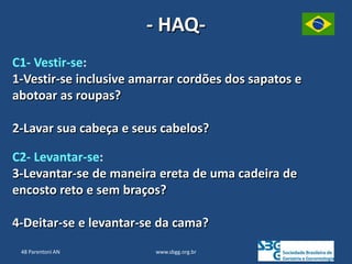 www.sbgg.org.br
- HAQ-
C1- Vestir-se:
1-Vestir-se inclusive amarrar cordões dos sapatos e
abotoar as roupas?
2-Lavar sua cabeça e seus cabelos?
C2- Levantar-se:
3-Levantar-se de maneira ereta de uma cadeira de
encosto reto e sem braços?
4-Deitar-se e levantar-se da cama?
48 Parentoni AN
 