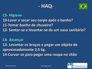 www.sbgg.org.br
C5- Higiene
10-Lavar e secar seu corpo após o banho?
11-Tomar banho de chuveiro?
12- Sentar-se e levantar-se de um vaso sanitário?
C6- Alcançar
13- Levantar os braços e pegar um objeto de
aproximadamente 2,5 kg.
14-Curvar-se para pegar uma roupa no chão
- HAQ-
50 Parentoni AN
 
