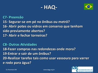 www.sbgg.org.br
- HAQ-
C7- Preensão
15- Segurar-se em pé no ônibus ou metrô?
16- Abrir potes ou vidros em conserva que tenham
sido previamente abertos?
17- Abrir e fechar torneiras?
C8- Outras Atividades
18-Fazer compras nas redondezas onde mora?
19-Entrar e sair de um ônibus?
20-Realizar tarefas tais como usar vassoura para varrer
e rodo para água?
51 Parentoni AN
 