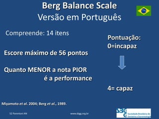 www.sbgg.org.br
Berg Balance Scale
Versão em Português
Compreende: 14 itens
Miyamoto et al. 2004; Berg et al., 1989.
Pontuação:
0=incapaz
4= capaz
Escore máximo de 56 pontos
Quanto MENOR a nota PIOR
é a performance
52 Parentoni AN
 