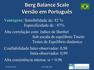 www.sbgg.org.br
Vantagens: Sensibilidade de: 82 %
Especificidade de : 87%
Alta correlação com: índice de Barthel
Sub escala de equilíbrio Tinetti
Testes de Equilíbrio dinâmico
Confiabilidade:Inter-observador: 0,98
Intra-observador: 0,99
Alta consistência interna: α = 0,96
Berg Balance Scale
Versão em Português
62 Parentoni AN
 