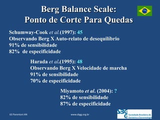 www.sbgg.org.br
Berg Balance Scale:
Ponto de Corte Para Quedas
Schumway-Cook et al.(1997): 45
Observando Berg X Auto-relato de desequilíbrio
91% de sensibilidade
82% de especificidade
Harada et al.(1995): 48
Observando Berg X Velocidade de marcha
91% de sensibilidade
70% de especificidade
Miyamoto et al. (2004): ?
82% de sensibilidade
87% de especificidade
63 Parentoni AN
 