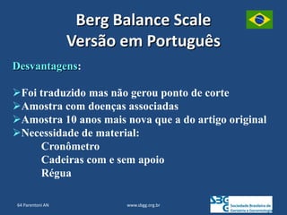 www.sbgg.org.br
Desvantagens:
Foi traduzido mas não gerou ponto de corte
Amostra com doenças associadas
Amostra 10 anos mais nova que a do artigo original
Necessidade de material:
Cronômetro
Cadeiras com e sem apoio
Régua
Berg Balance Scale
Versão em Português
64 Parentoni AN
 