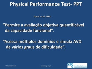 www.sbgg.org.br
Physical Performance Test- PPT
David et al. 1990.
“Permite a avaliação objetiva quantificável
da capacidade funcional”.
“Acessa múltiplos domínios e simula AVD
de vários graus de dificuldade”.
65 Parentoni AN
 