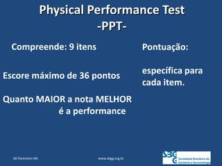 www.sbgg.org.br
Compreende: 9 itens
Escore máximo de 36 pontos
Quanto MAIOR a nota MELHOR
é a performance
Pontuação:
específica para
cada item.
Physical Performance Test
-PPT-
66 Parentoni AN
 