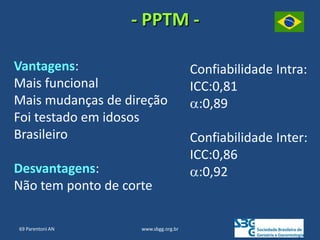 www.sbgg.org.br
Vantagens:
Mais funcional
Mais mudanças de direção
Foi testado em idosos
Brasileiro
Desvantagens:
Não tem ponto de corte
Confiabilidade Intra:
ICC:0,81
α:0,89
Confiabilidade Inter:
ICC:0,86
α:0,92
- PPTM -
69 Parentoni AN
 