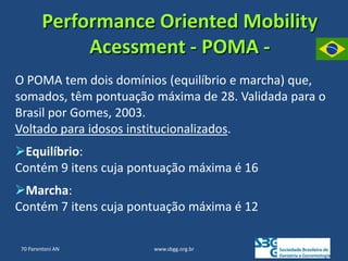 www.sbgg.org.br
Performance Oriented Mobility
Acessment - POMA -
O POMA tem dois domínios (equilíbrio e marcha) que,
somados, têm pontuação máxima de 28. Validada para o
Brasil por Gomes, 2003.
Voltado para idosos institucionalizados.
Equilíbrio:
Contém 9 itens cuja pontuação máxima é 16
Marcha:
Contém 7 itens cuja pontuação máxima é 12
70 Parentoni AN
 