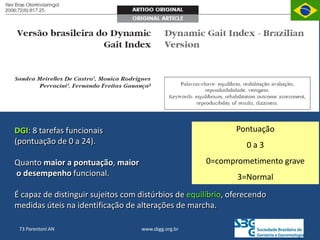 www.sbgg.org.br
73 Parentoni AN
DGI: 8 tarefas funcionais
(pontuação de 0 a 24).
Quanto maior a pontuação, maior
o desempenho funcional.
É capaz de distinguir sujeitos com distúrbios de equilíbrio, oferecendo
medidas úteis na identificação de alterações de marcha.
Pontuação
0 a 3
0=comprometimento grave
3=Normal
 