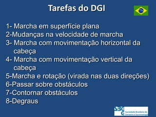 1- Marcha em superfície plana
2-Mudanças na velocidade de marcha
3- Marcha com movimentação horizontal da
cabeça
4- Marcha com movimentação vertical da
cabeça
5-Marcha e rotação (virada nas duas direções)
6-Passar sobre obstáculos
7-Contornar obstáculos
8-Degraus
Tarefas do DGI
 