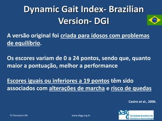 www.sbgg.org.br
Dynamic Gait Index- Brazilian
Version- DGI
A versão original foi criada para idosos com problemas
de equilíbrio.
Os escores variam de 0 a 24 pontos, sendo que, quanto
maior a pontuação, melhor a performance
Escores iguais ou inferiores a 19 pontos têm sido
associados com alterações de marcha e risco de quedas
Castro et al., 2006.
75 Parentoni AN
 