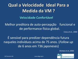 www.sbgg.org.br
Qual a Velocidade Ideal Para a
Medida da VM ?
82 Parentoni AN
Melhor preditora de auto-percepção funcional e
de performance física global.
Cress et al., 2000
Velocidade Confortável
É sensível para predizer dependência futura
naqueles indivíduos acima de 75 anos. (Follow up
de 6 anos em 736 japoneses)
Shinkai et al.,2000
 