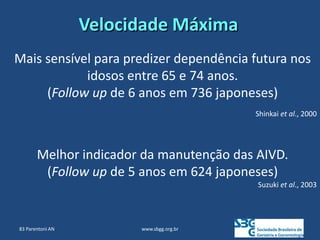 www.sbgg.org.br
Mais sensível para predizer dependência futura nos
idosos entre 65 e 74 anos.
(Follow up de 6 anos em 736 japoneses)
Shinkai et al., 2000
Velocidade Máxima
Melhor indicador da manutenção das AIVD.
(Follow up de 5 anos em 624 japoneses)
Suzuki et al., 2003
83 Parentoni AN
 