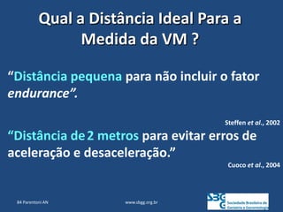 www.sbgg.org.br
“Distância pequena para não incluir o fator
endurance”.
Steffen et al., 2002
“Distância de2 metros para evitar erros de
aceleração e desaceleração.”
Cuoco et al., 2004
Qual a Distância Ideal Para a
Medida da VM ?
84 Parentoni AN
 