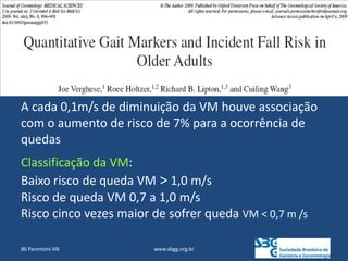 www.sbgg.org.br
A cada 0,1m/s de diminuição da VM houve associação
com o aumento de risco de 7% para a ocorrência de
quedas
Classificação da VM:
Baixo risco de queda VM > 1,0 m/s
Risco de queda VM 0,7 a 1,0 m/s
Risco cinco vezes maior de sofrer queda VM < 0,7 m /s
86 Parentoni AN
 