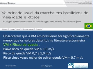 www.sbgg.org.br
88 Parentoni AN
Observaram que a VM em brasileiros foi significativamente
menor que os valores descritos na literatura estrangeira
VM x Risco de queda :
Baixo risco de queda VM > 1,0 m/s
Risco de queda VM 0,7 a 1,0 m/s
Risco cinco vezes maior de sofrer queda VM < 0,7 m /s
 
