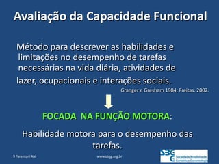 www.sbgg.org.br
9 Parentoni AN
Avaliação da Capacidade Funcional
Método para descrever as habilidades e
limitações no desempenho de tarefas
necessárias na vida diária, atividades de
lazer, ocupacionais e interações sociais.
Granger e Gresham 1984; Freitas, 2002.
FOCADA NA FUNÇÃO MOTORA:
Habilidade motora para o desempenho das
tarefas.
 