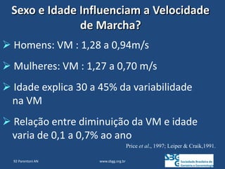 www.sbgg.org.br
 Homens: VM : 1,28 a 0,94m/s
 Mulheres: VM : 1,27 a 0,70 m/s
 Idade explica 30 a 45% da variabilidade
na VM
 Relação entre diminuição da VM e idade
varia de 0,1 a 0,7% ao ano
Price et al., 1997; Leiper & Craik,1991.
Sexo e Idade Influenciam a Velocidade
de Marcha?
92 Parentoni AN
 