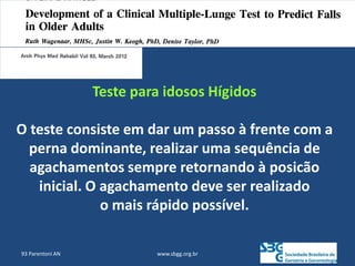 www.sbgg.org.br
93 Parentoni AN
Teste para idosos Hígidos
O teste consiste em dar um passo à frente com a
perna dominante, realizar uma sequência de
agachamentos sempre retornando à posicão
inicial. O agachamento deve ser realizado
o mais rápido possível.
 