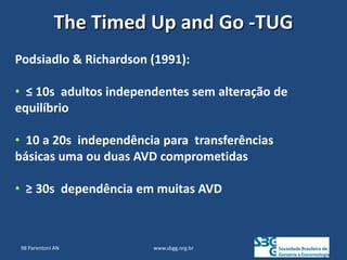 www.sbgg.org.br
Podsiadlo & Richardson (1991):
• ≤ 10s adultos independentes sem alteração de
equilíbrio
• 10 a 20s independência para transferências
básicas uma ou duas AVD comprometidas
• ≥ 30s dependência em muitas AVD
The Timed Up and Go -TUG
98 Parentoni AN
 