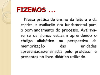 FIZEMOS ...FIZEMOS ...
Nessa prática de ensino da leitura e da
escrita, a avaliação era fundamental para
o bom andamento do processo. Avaliava-
se se os alunos estavam aprendendo o
código alfabético na perspectiva da
memorização das unidades
apresentadas/ensinadas pelo professor e
presentes no livro didático utilizado.
 