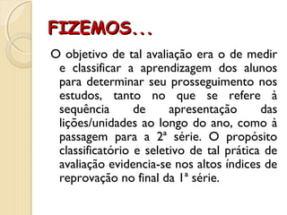 FIZEMOS...FIZEMOS...
O objetivo de tal avaliação era o de medir
e classificar a aprendizagem dos alunos
para determinar seu prosseguimento nos
estudos, tanto no que se refere à
sequência de apresentação das
lições/unidades ao longo do ano, como à
passagem para a 2ª série. O propósito
classificatório e seletivo de tal prática de
avaliação evidencia-se nos altos índices de
reprovação no final da 1ª série.
 
