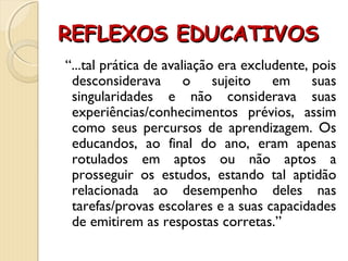 REFLEXOS EDUCATIVOSREFLEXOS EDUCATIVOS
“...tal prática de avaliação era excludente, pois
desconsiderava o sujeito em suas
singularidades e não considerava suas
experiências/conhecimentos prévios, assim
como seus percursos de aprendizagem. Os
educandos, ao final do ano, eram apenas
rotulados em aptos ou não aptos a
prosseguir os estudos, estando tal aptidão
relacionada ao desempenho deles nas
tarefas/provas escolares e a suas capacidades
de emitirem as respostas corretas.”
 