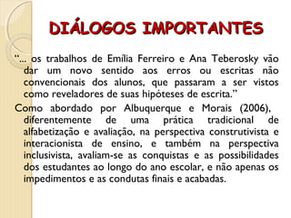 DIÁLOGOS IMPORTANTESDIÁLOGOS IMPORTANTES
“... os trabalhos de Emília Ferreiro e Ana Teberosky vão
dar um novo sentido aos erros ou escritas não
convencionais dos alunos, que passaram a ser vistos
como reveladores de suas hipóteses de escrita.”
Como abordado por Albuquerque e Morais (2006),
diferentemente de uma prática tradicional de
alfabetização e avaliação, na perspectiva construtivista e
interacionista de ensino, e também na perspectiva
inclusivista, avaliam-se as conquistas e as possibilidades
dos estudantes ao longo do ano escolar, e não apenas os
impedimentos e as condutas finais e acabadas.
 