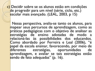 c) Decidir sobre se os alunos estão em condições
de progredir para um nível (série, ciclo, etc.)
escolar mais avançado. (LEAL, 2003, p 15)
Nessa perspectiva, avalia-se tanto os alunos, para
mapear seus percursos de aprendizagem, como as
práticas pedagógicas com o objetivo de analisar as
estratégias de ensino adotadas de modo a
relacioná-las às possibilidades dos educandos.
Como abordado por Ferreira e Leal (2006), “é
papel da escola ensinar, favorecendo, por meio de
diferentes estratégias, oportunidades de
aprendizagem, e avaliar se tais estratégias estão
sendo de fato adequadas” (p. 16).
 