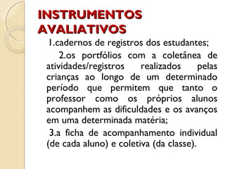 INSTRUMENTOSINSTRUMENTOS
AVALIATIVOSAVALIATIVOS
1.cadernos de registros dos estudantes;
2.os portfólios com a coletânea de
atividades/registros realizados pelas
crianças ao longo de um determinado
período que permitem que tanto o
professor como os próprios alunos
acompanhem as dificuldades e os avanços
em uma determinada matéria;
3.a ficha de acompanhamento individual
(de cada aluno) e coletiva (da classe).
 